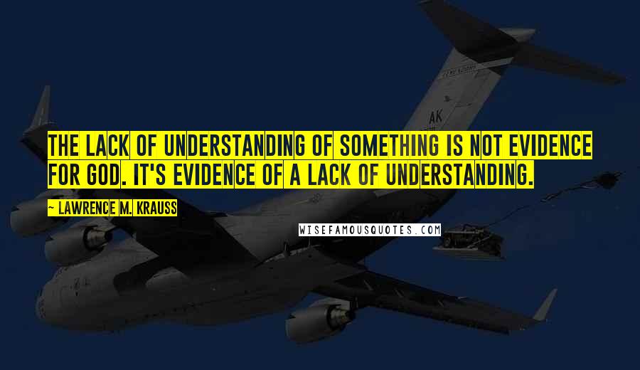 Lawrence M. Krauss Quotes: The lack of understanding of something is not evidence for God. It's evidence of a lack of understanding.