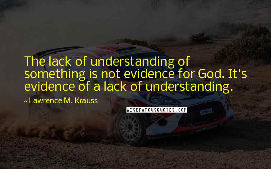 Lawrence M. Krauss Quotes: The lack of understanding of something is not evidence for God. It's evidence of a lack of understanding.