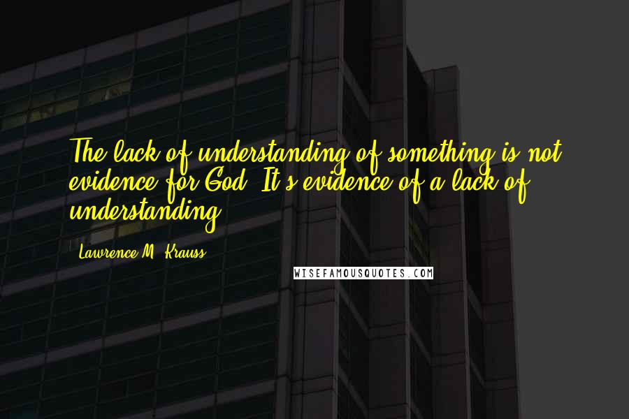 Lawrence M. Krauss Quotes: The lack of understanding of something is not evidence for God. It's evidence of a lack of understanding.