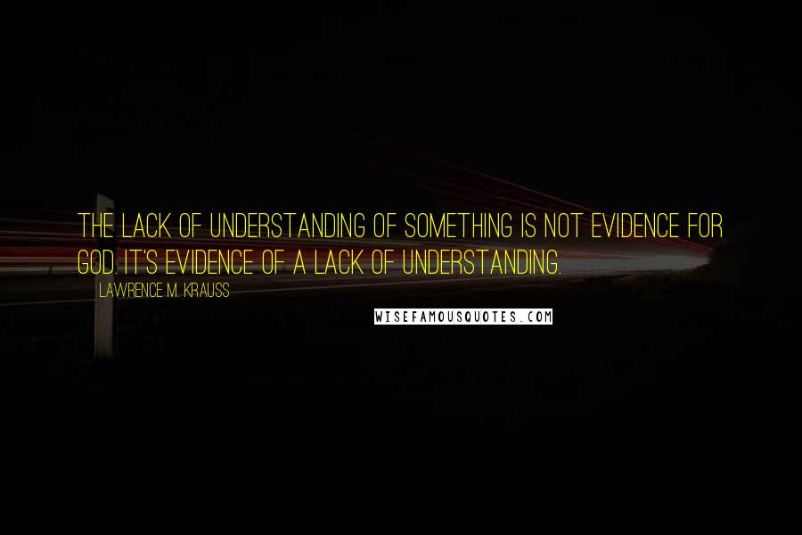 Lawrence M. Krauss Quotes: The lack of understanding of something is not evidence for God. It's evidence of a lack of understanding.