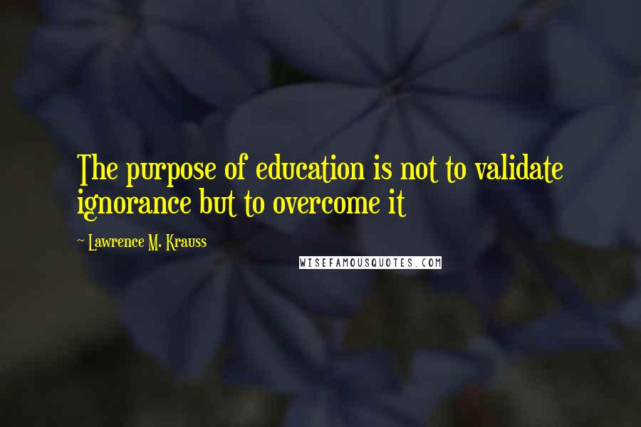 Lawrence M. Krauss Quotes: The purpose of education is not to validate ignorance but to overcome it