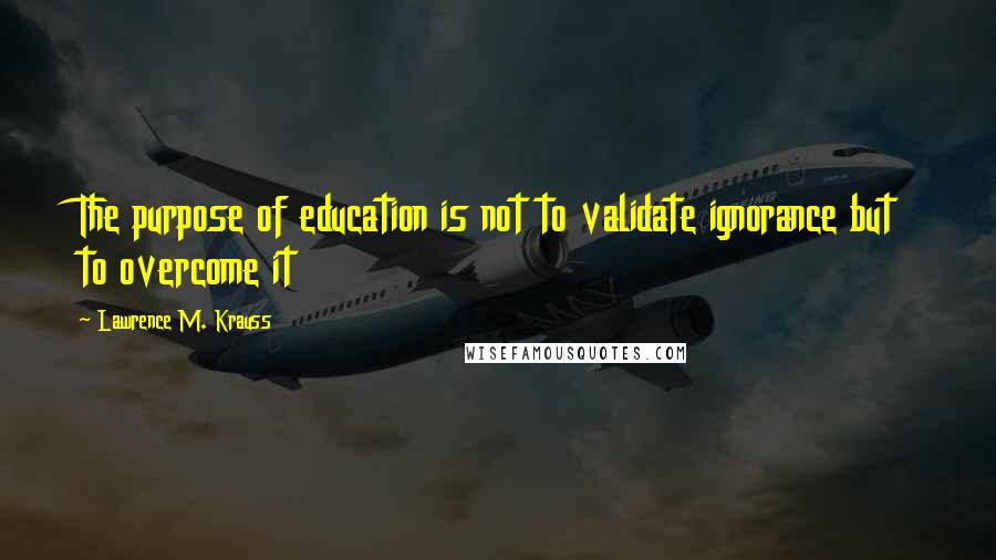 Lawrence M. Krauss Quotes: The purpose of education is not to validate ignorance but to overcome it