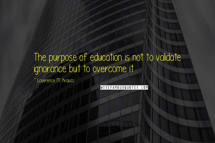 Lawrence M. Krauss Quotes: The purpose of education is not to validate ignorance but to overcome it