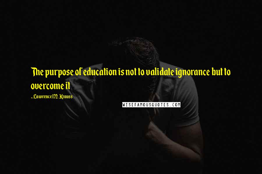 Lawrence M. Krauss Quotes: The purpose of education is not to validate ignorance but to overcome it