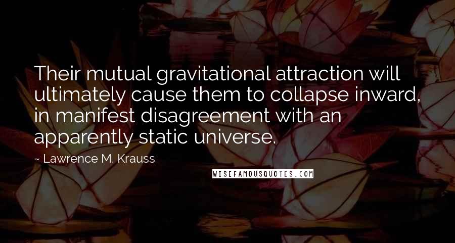 Lawrence M. Krauss Quotes: Their mutual gravitational attraction will ultimately cause them to collapse inward, in manifest disagreement with an apparently static universe.