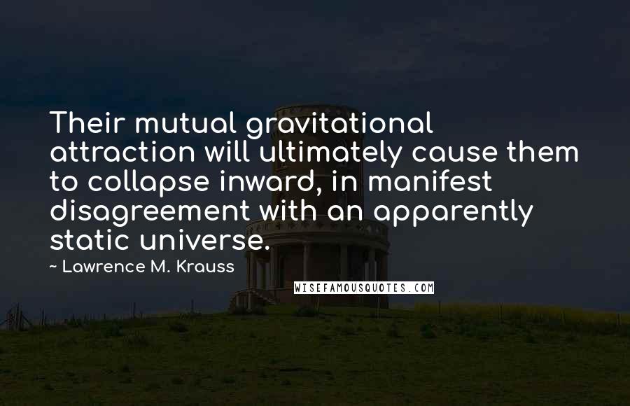 Lawrence M. Krauss Quotes: Their mutual gravitational attraction will ultimately cause them to collapse inward, in manifest disagreement with an apparently static universe.