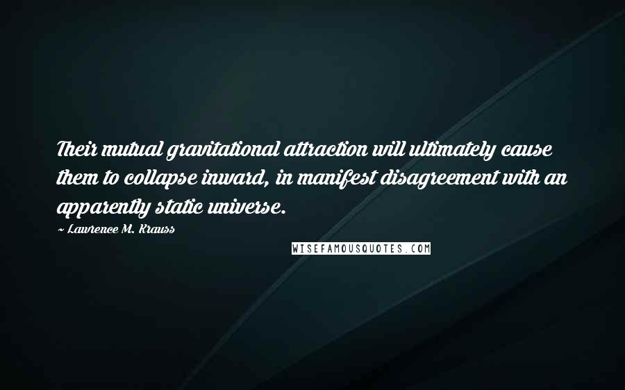 Lawrence M. Krauss Quotes: Their mutual gravitational attraction will ultimately cause them to collapse inward, in manifest disagreement with an apparently static universe.