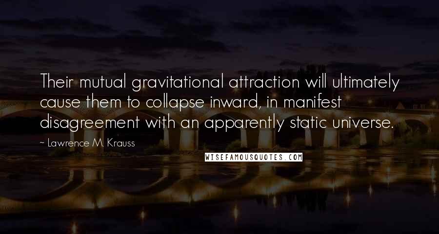 Lawrence M. Krauss Quotes: Their mutual gravitational attraction will ultimately cause them to collapse inward, in manifest disagreement with an apparently static universe.