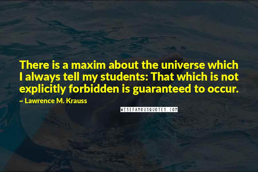 Lawrence M. Krauss Quotes: There is a maxim about the universe which I always tell my students: That which is not explicitly forbidden is guaranteed to occur.