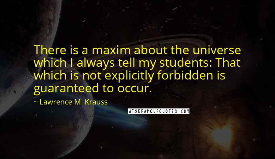 Lawrence M. Krauss Quotes: There is a maxim about the universe which I always tell my students: That which is not explicitly forbidden is guaranteed to occur.