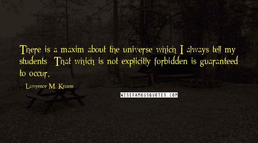 Lawrence M. Krauss Quotes: There is a maxim about the universe which I always tell my students: That which is not explicitly forbidden is guaranteed to occur.