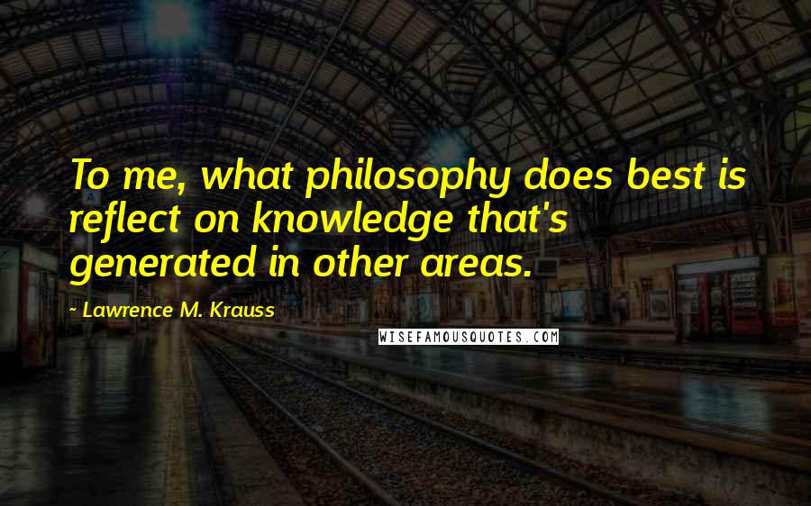 Lawrence M. Krauss Quotes: To me, what philosophy does best is reflect on knowledge that's generated in other areas.