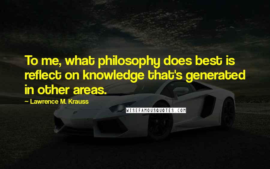 Lawrence M. Krauss Quotes: To me, what philosophy does best is reflect on knowledge that's generated in other areas.