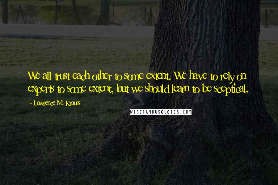 Lawrence M. Krauss Quotes: We all trust each other to some extent. We have to rely on experts to some extent, but we should learn to be sceptical.