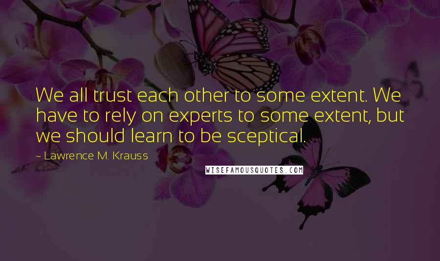 Lawrence M. Krauss Quotes: We all trust each other to some extent. We have to rely on experts to some extent, but we should learn to be sceptical.