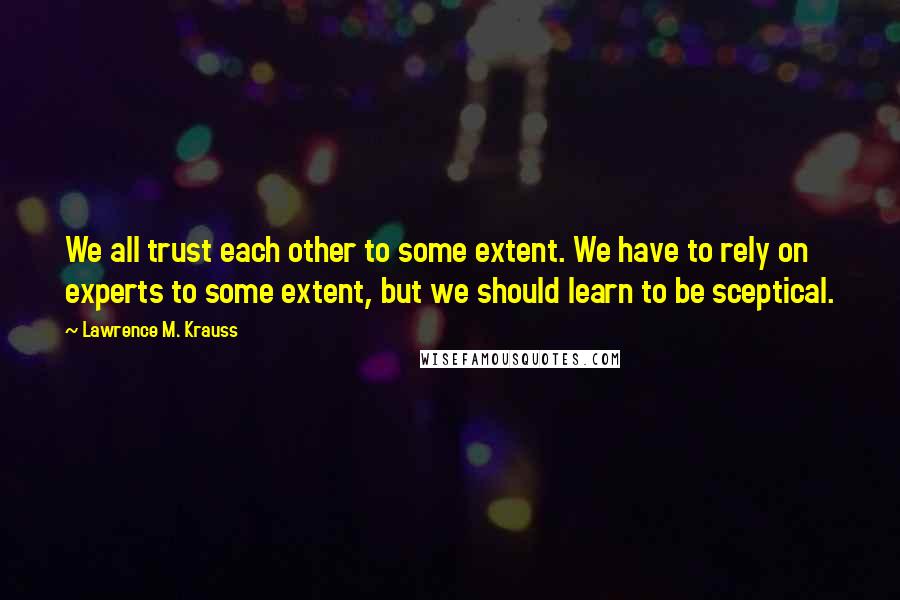 Lawrence M. Krauss Quotes: We all trust each other to some extent. We have to rely on experts to some extent, but we should learn to be sceptical.