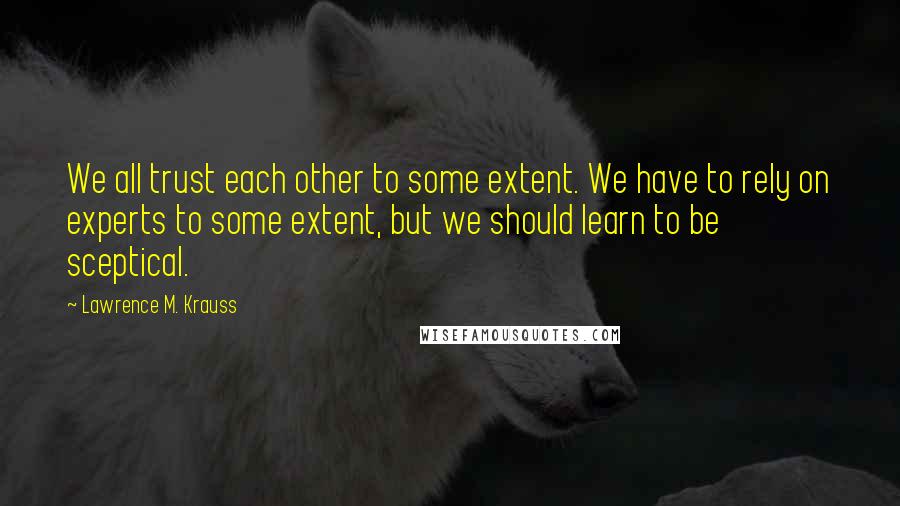 Lawrence M. Krauss Quotes: We all trust each other to some extent. We have to rely on experts to some extent, but we should learn to be sceptical.