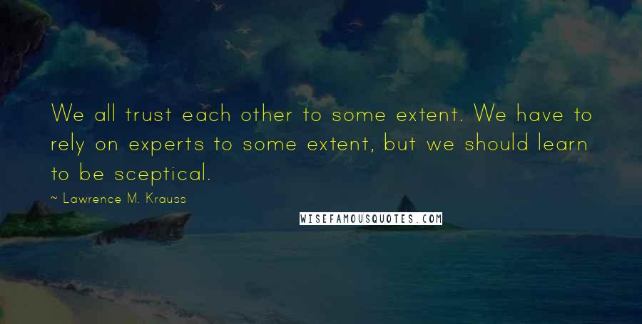 Lawrence M. Krauss Quotes: We all trust each other to some extent. We have to rely on experts to some extent, but we should learn to be sceptical.