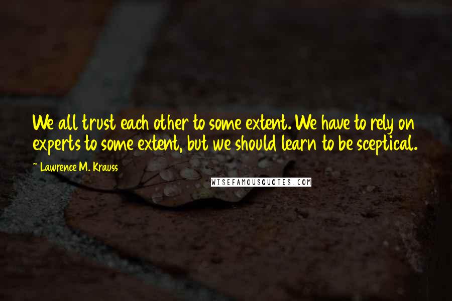 Lawrence M. Krauss Quotes: We all trust each other to some extent. We have to rely on experts to some extent, but we should learn to be sceptical.