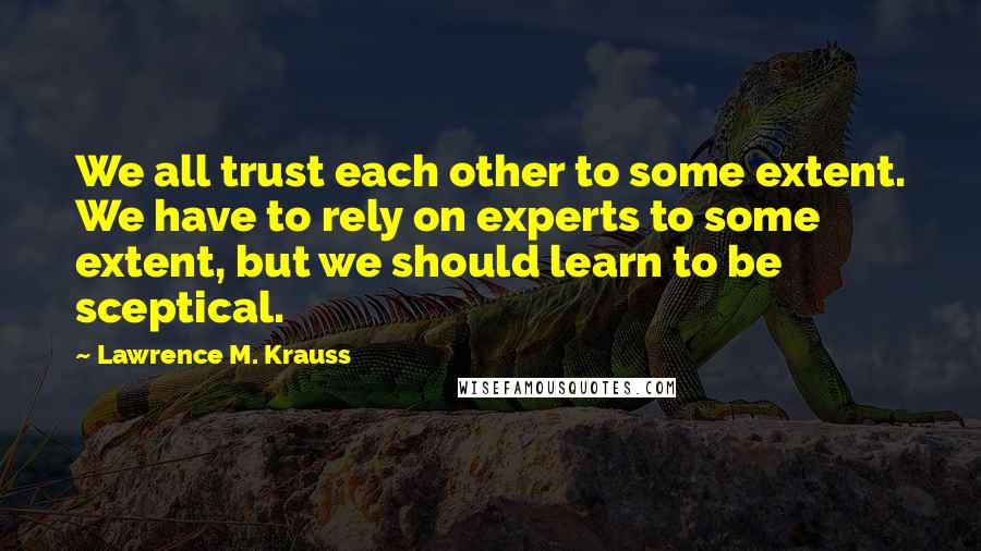 Lawrence M. Krauss Quotes: We all trust each other to some extent. We have to rely on experts to some extent, but we should learn to be sceptical.