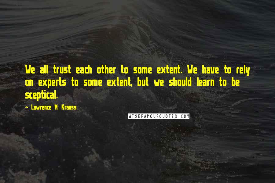 Lawrence M. Krauss Quotes: We all trust each other to some extent. We have to rely on experts to some extent, but we should learn to be sceptical.