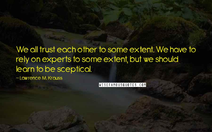 Lawrence M. Krauss Quotes: We all trust each other to some extent. We have to rely on experts to some extent, but we should learn to be sceptical.