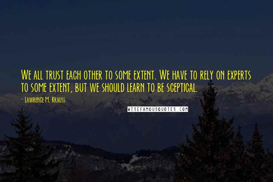 Lawrence M. Krauss Quotes: We all trust each other to some extent. We have to rely on experts to some extent, but we should learn to be sceptical.