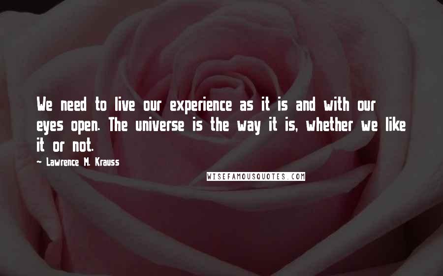 Lawrence M. Krauss Quotes: We need to live our experience as it is and with our eyes open. The universe is the way it is, whether we like it or not.