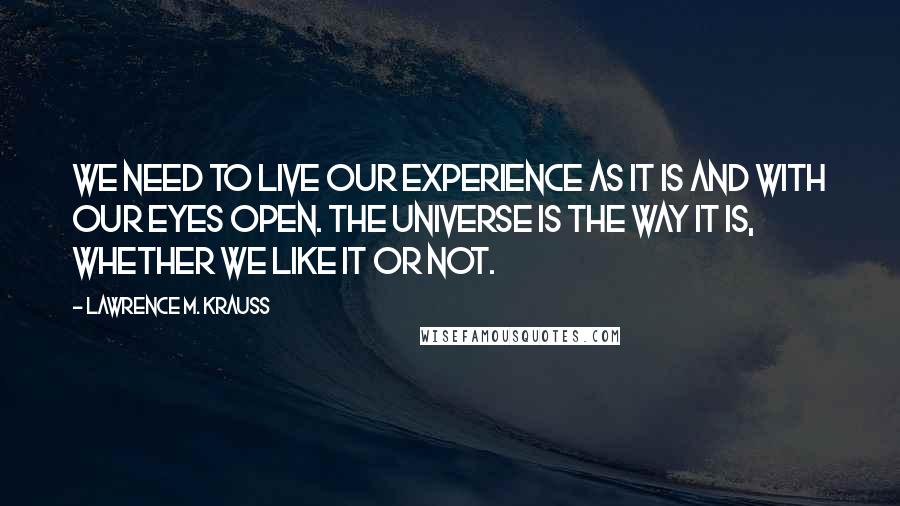 Lawrence M. Krauss Quotes: We need to live our experience as it is and with our eyes open. The universe is the way it is, whether we like it or not.