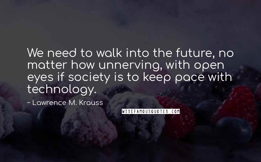 Lawrence M. Krauss Quotes: We need to walk into the future, no matter how unnerving, with open eyes if society is to keep pace with technology.