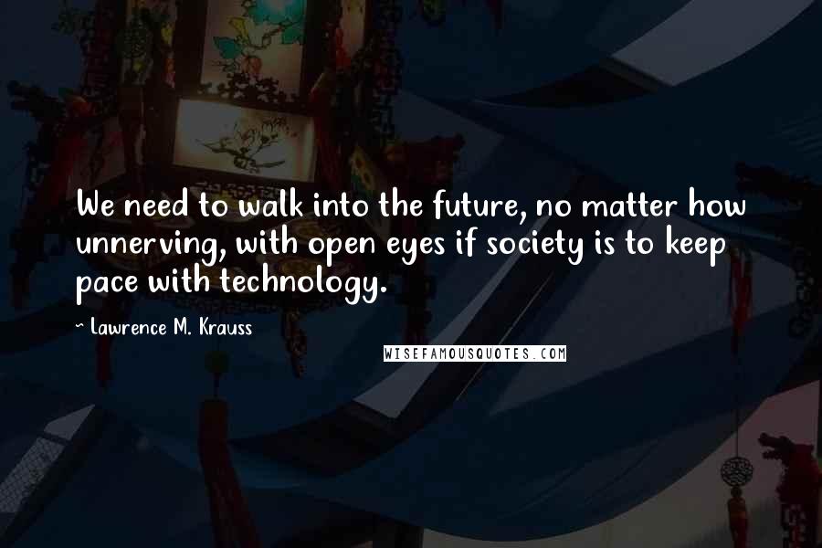 Lawrence M. Krauss Quotes: We need to walk into the future, no matter how unnerving, with open eyes if society is to keep pace with technology.