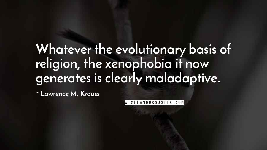 Lawrence M. Krauss Quotes: Whatever the evolutionary basis of religion, the xenophobia it now generates is clearly maladaptive.