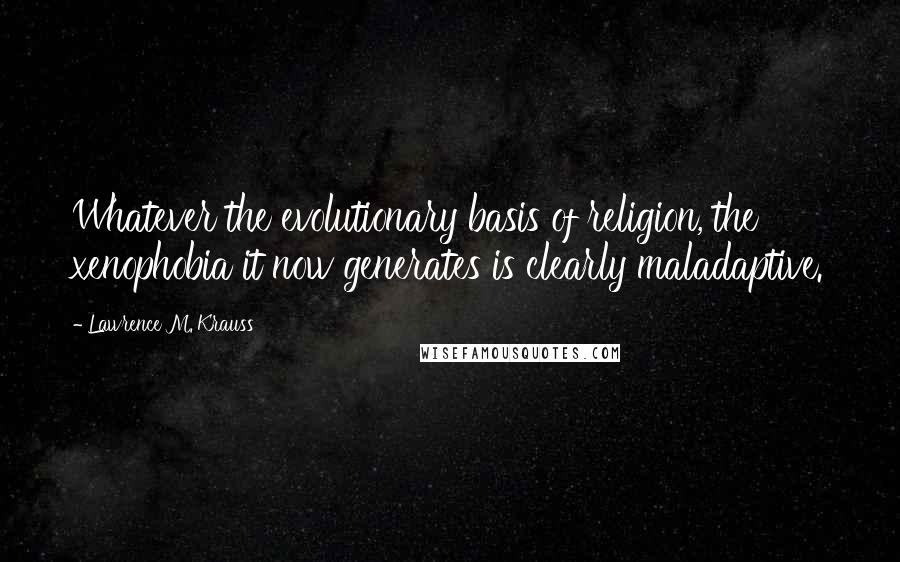 Lawrence M. Krauss Quotes: Whatever the evolutionary basis of religion, the xenophobia it now generates is clearly maladaptive.