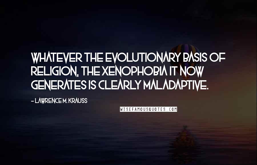 Lawrence M. Krauss Quotes: Whatever the evolutionary basis of religion, the xenophobia it now generates is clearly maladaptive.