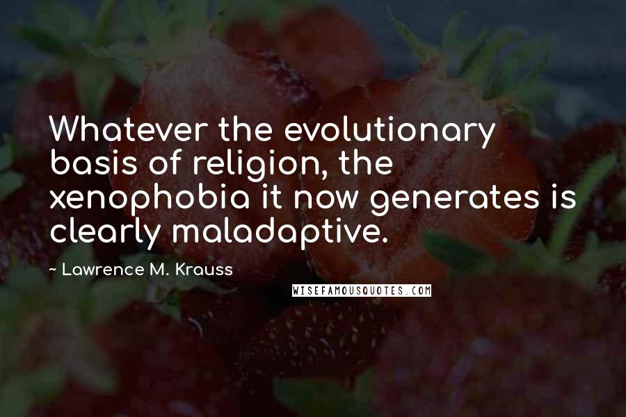 Lawrence M. Krauss Quotes: Whatever the evolutionary basis of religion, the xenophobia it now generates is clearly maladaptive.