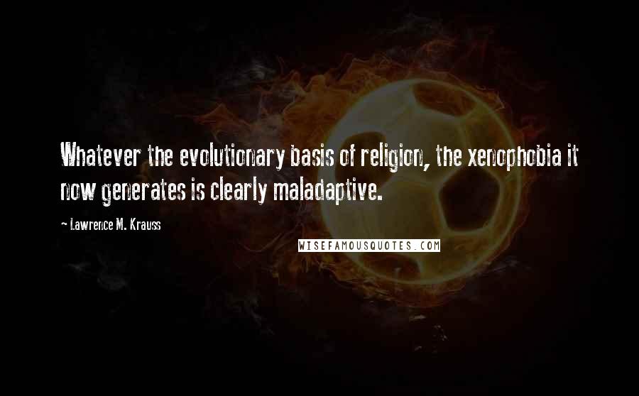 Lawrence M. Krauss Quotes: Whatever the evolutionary basis of religion, the xenophobia it now generates is clearly maladaptive.