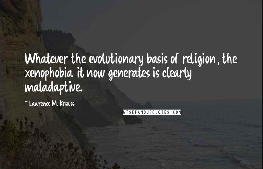 Lawrence M. Krauss Quotes: Whatever the evolutionary basis of religion, the xenophobia it now generates is clearly maladaptive.