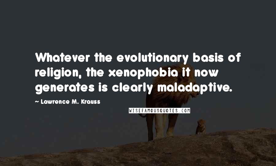 Lawrence M. Krauss Quotes: Whatever the evolutionary basis of religion, the xenophobia it now generates is clearly maladaptive.