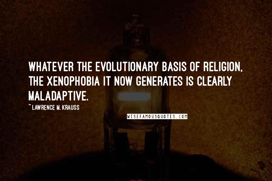 Lawrence M. Krauss Quotes: Whatever the evolutionary basis of religion, the xenophobia it now generates is clearly maladaptive.