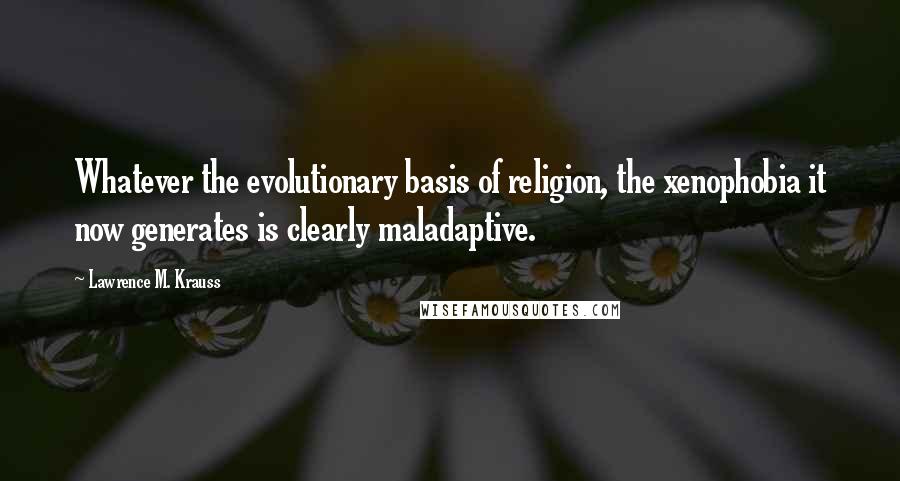 Lawrence M. Krauss Quotes: Whatever the evolutionary basis of religion, the xenophobia it now generates is clearly maladaptive.