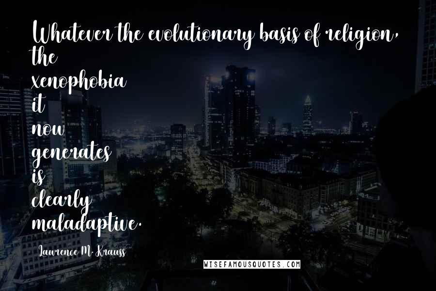 Lawrence M. Krauss Quotes: Whatever the evolutionary basis of religion, the xenophobia it now generates is clearly maladaptive.