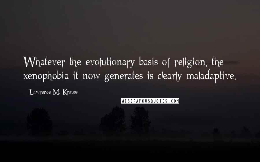 Lawrence M. Krauss Quotes: Whatever the evolutionary basis of religion, the xenophobia it now generates is clearly maladaptive.