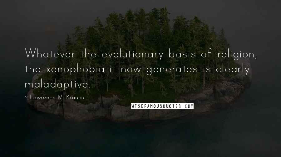 Lawrence M. Krauss Quotes: Whatever the evolutionary basis of religion, the xenophobia it now generates is clearly maladaptive.