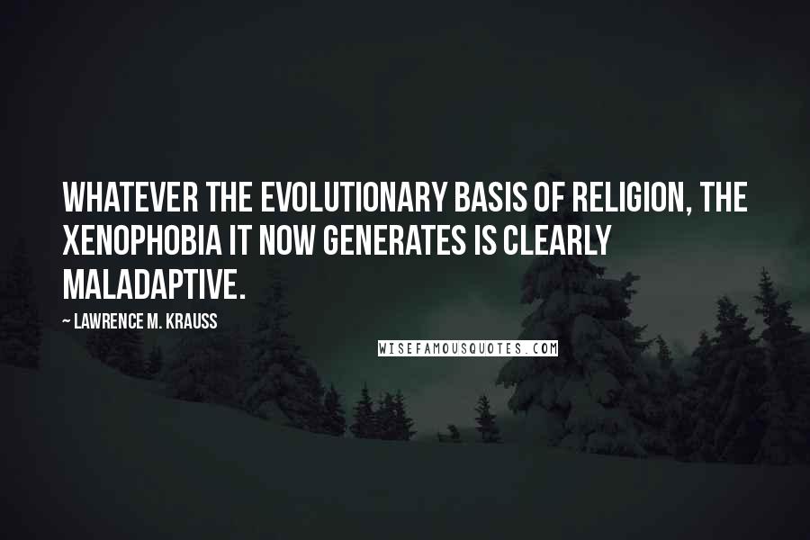 Lawrence M. Krauss Quotes: Whatever the evolutionary basis of religion, the xenophobia it now generates is clearly maladaptive.