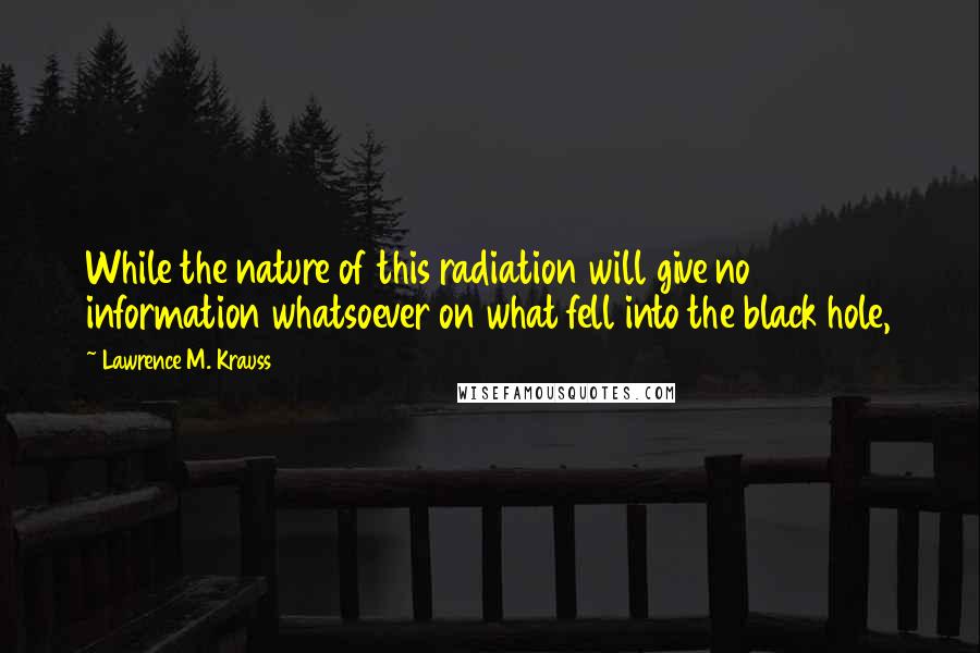 Lawrence M. Krauss Quotes: While the nature of this radiation will give no information whatsoever on what fell into the black hole,