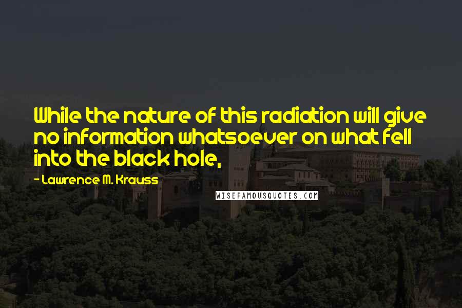 Lawrence M. Krauss Quotes: While the nature of this radiation will give no information whatsoever on what fell into the black hole,