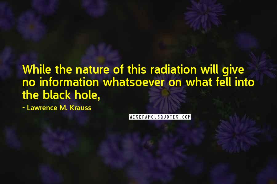 Lawrence M. Krauss Quotes: While the nature of this radiation will give no information whatsoever on what fell into the black hole,