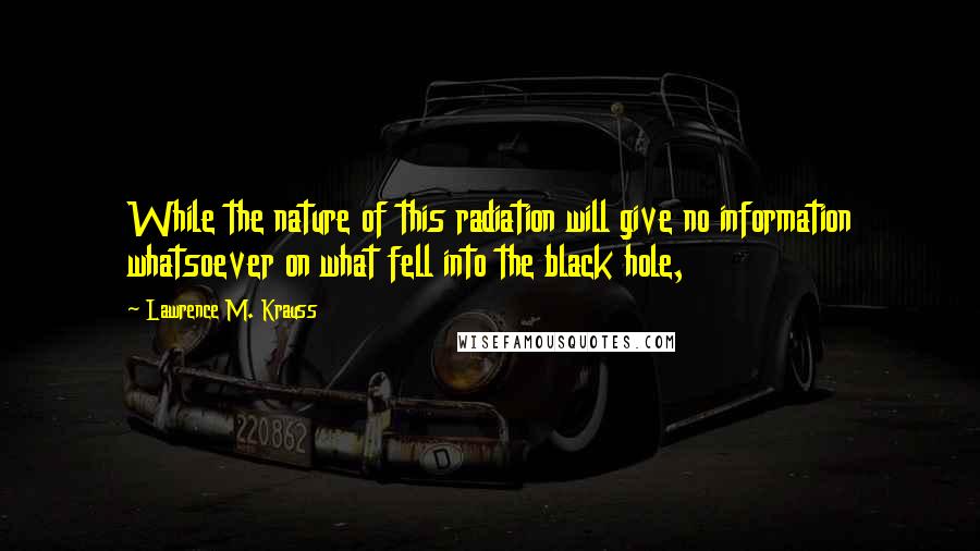 Lawrence M. Krauss Quotes: While the nature of this radiation will give no information whatsoever on what fell into the black hole,