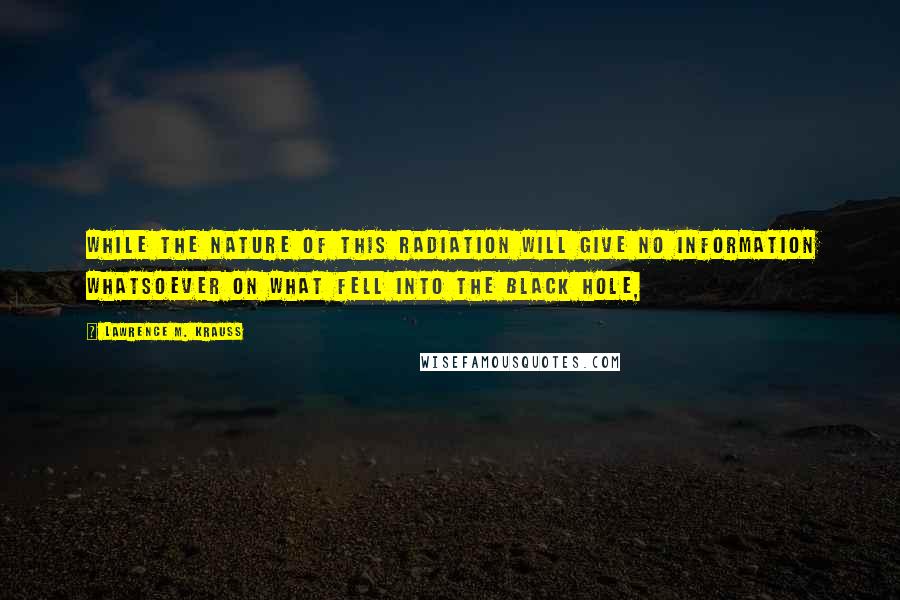 Lawrence M. Krauss Quotes: While the nature of this radiation will give no information whatsoever on what fell into the black hole,