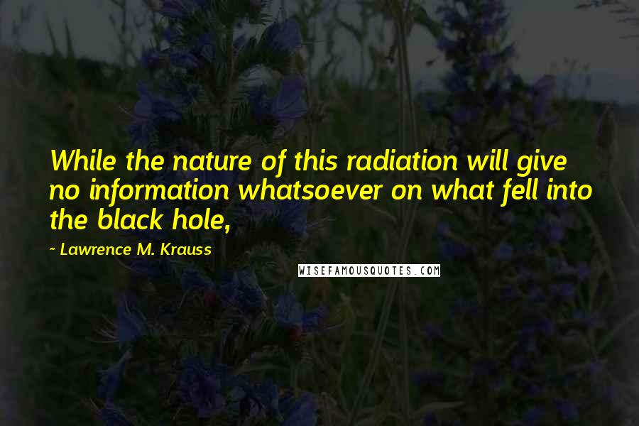 Lawrence M. Krauss Quotes: While the nature of this radiation will give no information whatsoever on what fell into the black hole,